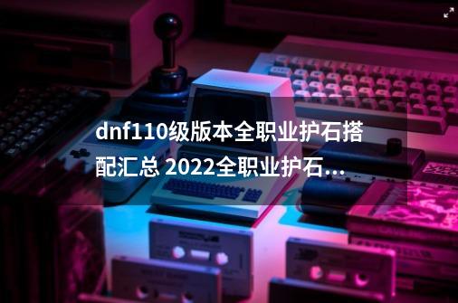 dnf110级版本全职业护石搭配汇总 2022全职业护石搭配大全_地下城漫游护石符文怎么搭配-第1张-游戏信息-拼搏网