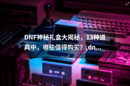 DNF神秘礼盒大揭秘，13种道具中，哪些值得购买？,dnf神秘惊喜礼盒有什么-第1张-游戏信息-拼搏网